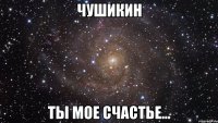 чушикин ты мое счастье...