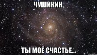 чушикин, ты моё счастье...