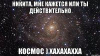 никита, мне кажется или ты действительно космос ) хахахахха