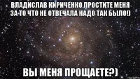 владислав кириченко,простите меня за то что не отвечала надо так было!) вы меня прощаете?)