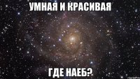 умная и красивая где наеб?