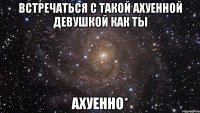 встречаться с такой ахуенной девушкой как ты ахуенно*