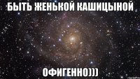 быть женькой кашицыной офигенно)))