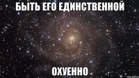 быть его единственной охуенно