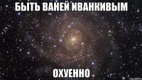 быть ваней иванкивым охуенно