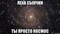 леха сыкчин ты просто космос