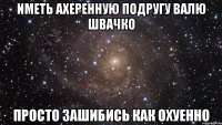 иметь ахеренную подругу валю швачко просто зашибись как охуенно