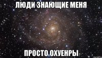 люди знающие меня просто охуенры