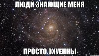 люди знающие меня просто охуенны