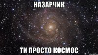 назарчик ти просто космос