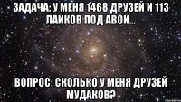 задача: у меня 1468 друзей и 113 лайков под авой... вопрос: сколько у меня друзей мудаков?