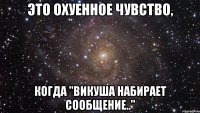 это охуенное чувство, когда "викуша набирает сообщение.."