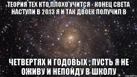 теория тех кто плохо учится - конец света наступи в 2013 я и так двоек получил в четвертях и годовых , пусть я не оживу и непойду в школу