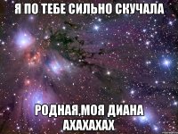 я по тебе сильно скучала родная,моя диана ахахахах