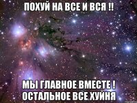 похуй на все и вся !! мы главное вместе ! остальное все хуйня