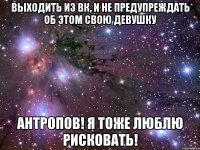 выходить из вк, и не предупреждать об этом свою девушку антропов! я тоже люблю рисковать!