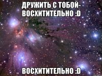 дружить с тобой- восхитительно :d восхитительно :d