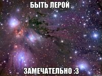 быть лерой , замечательно :3