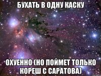 бухать в одну каску охуенно (но поймет только кореш с саратова)