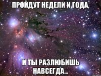 пройдут недели и года, и ты разлюбишь навсегда...