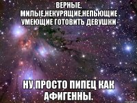 верные, милые,некурящие,непьющие умеющие готовить девушки ну просто пипец как афигенны.