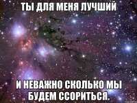 ты для меня лучший и неважно сколько мы будем ссориться.