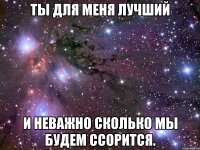 ты для меня лучший и неважно сколько мы будем ссорится.