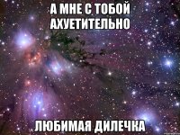 а мне с тобой ахуетительно любимая дилечка