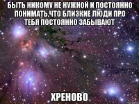 быть никому не нужной и постоянно понимать,что близкие люди про тебя постоянно забывают хреново