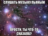 слушать музыку пьяным прости, ты что-то сказала?