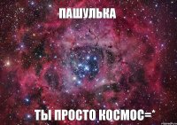 Пашулька ты просто космос=*