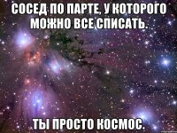 сосед по парте, у которого можно все списать. ты просто космос.