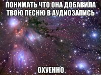 понимать что она добавила твою песню в аудиозапись охуенно