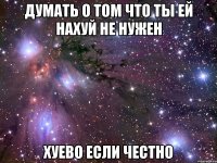 думать о том что ты ей нахуй не нужен хуево если честно