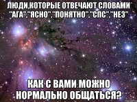 люди,которые отвечают словами "ага","ясно","понятно","спс","нез" как с вами можно нормально общаться?