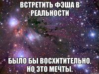 встретить фэша в реальности было бы восхитительно, но это мечты.