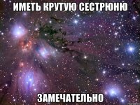 иметь крутую сестрюню замечательно