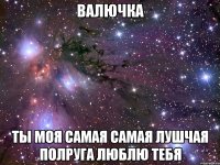 валючка ты моя самая самая лушчая полруга люблю тебя