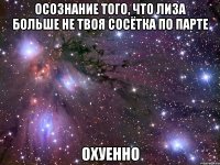 осознание того, что лиза больше не твоя сосётка по парте охуенно