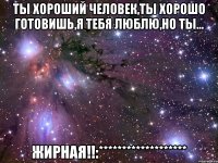 ты хороший человек,ты хорошо готовишь,я тебя люблю,но ты... жирная!!:*******************