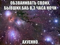 обзванивать своих, бывших баб в 3 часа ночи ахуенно