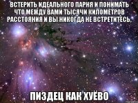 встерить идеального парня и понимать что между вами тысячи километров расстояния и вы никогда не встретитесь, пиздец как хуёво