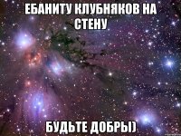 ебаниту клубняков на стену будьте добры)