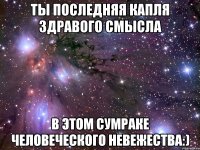 ты последняя капля здравого смысла в этом сумраке человеческого невежества:)