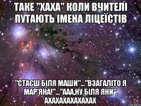 таке "хаха" коли вчителі путають імена ліцеїстів "стаєш біля маши"..."взагаліто я мар'яна!"..."ааа,ну біля яни". ахахахахахахах