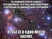 ты ебанько? если не будешь разговаривать, то я тебе твою сковородку, с котороый ты джохан похан устраивала я тебе её в одно место засуну