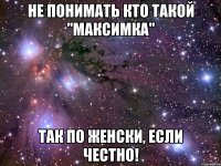 не понимать кто такой "максимка" так по женски, если честно!