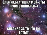 олежик,братишка мой=)ты просто шикарен=) спасибо,за то,что ты есть))