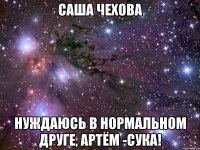 саша чехова нуждаюсь в нормальном друге, артём -сука!