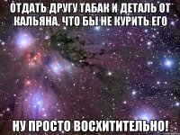 отдать другу табак и деталь от кальяна, что бы не курить его ну просто восхитительно!